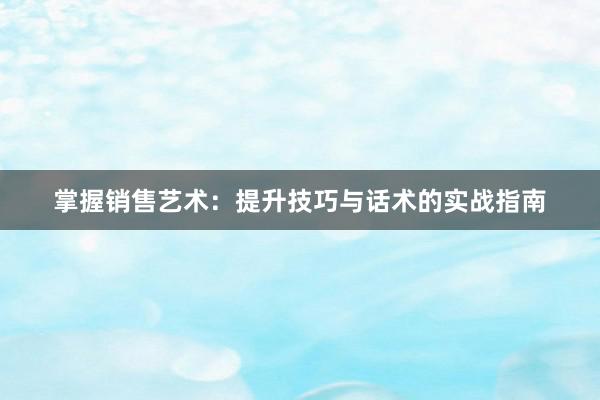 掌握销售艺术：提升技巧与话术的实战指南